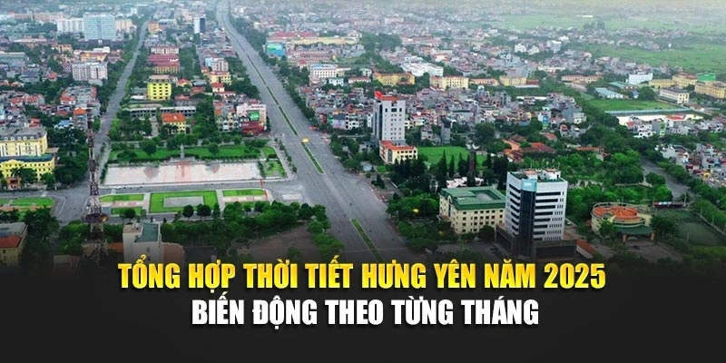 Tổng hợp thời tiết Hưng Yên năm 2025 biến động theo từng tháng