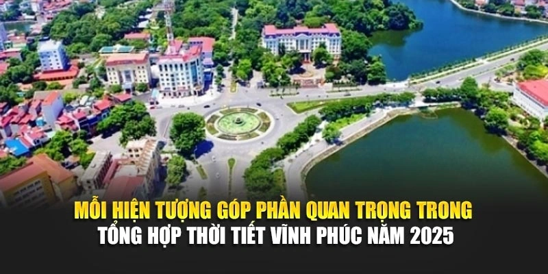 Mỗi hiện tượng góp phần quan trọng trong tổng hợp thời tiết Vĩnh Phúc năm 2025